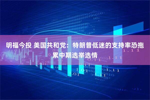 明福今投 美国共和党：特朗普低迷的支持率恐拖累中期选举选情
